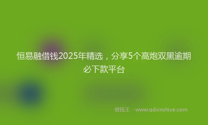 恒易融借钱2025年精选，分享5个高炮双黑逾期必下款平台