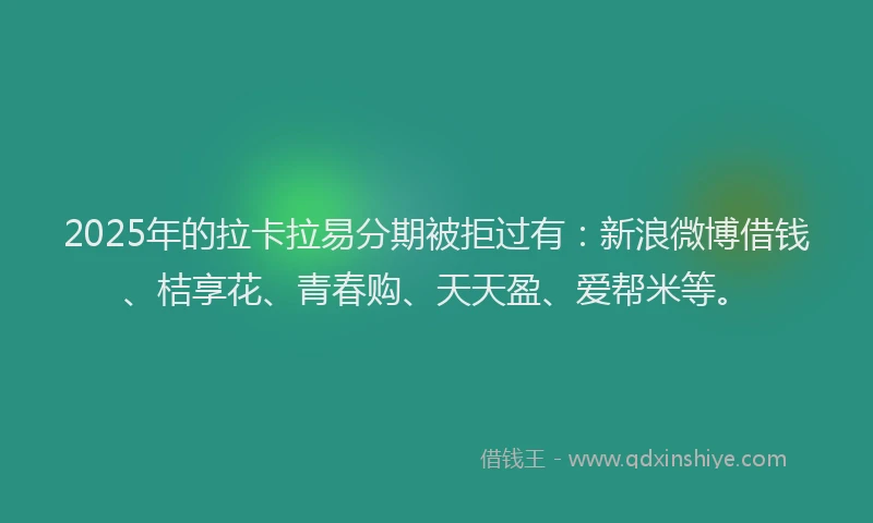 2025年的拉卡拉易分期被拒过有：新浪微博借钱、桔享花、青春购、天天盈、爱帮米等。