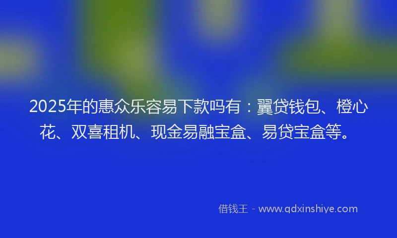 2025年的惠众乐容易下款吗有：翼贷钱包、橙心花、双喜租机、现金易融宝盒、易贷宝盒等。