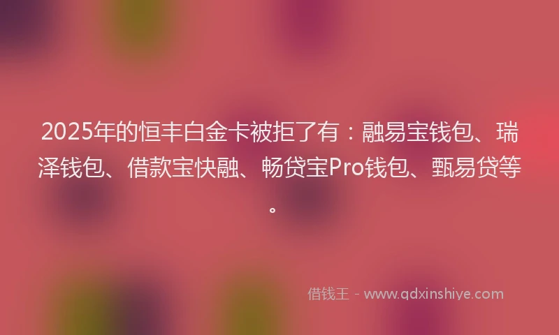 2025年的恒丰白金卡被拒了有：融易宝钱包、瑞泽钱包、借款宝快融、畅贷宝Pro钱包、甄易贷等。