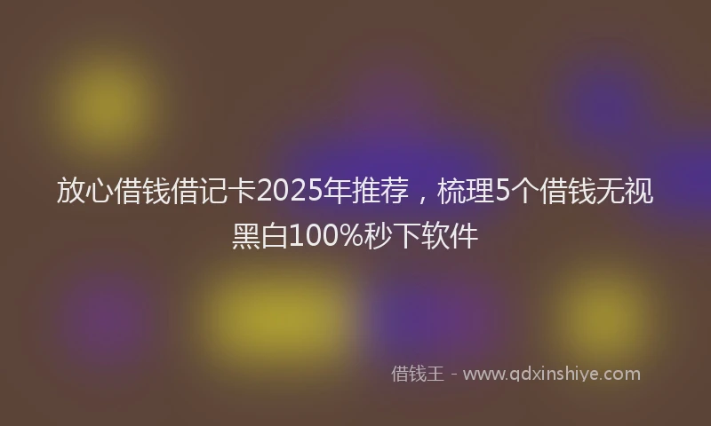 放心借钱借记卡2025年推荐，梳理5个借钱无视黑白100%秒下软件