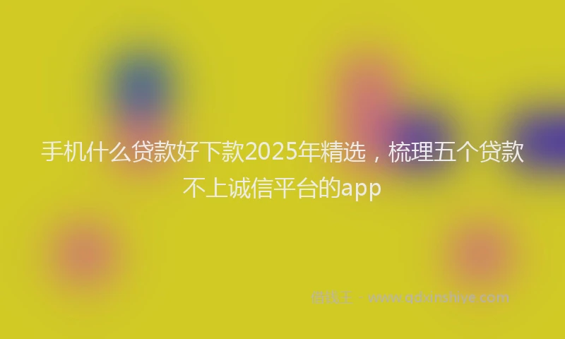 手机什么贷款好下款2025年精选，梳理五个贷款不上诚信平台的app