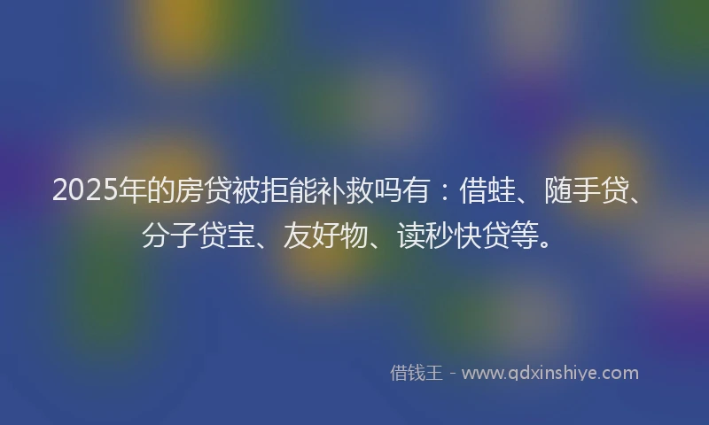 2025年的房贷被拒能补救吗有：借蛙、随手贷、分子贷宝、友好物、读秒快贷等。