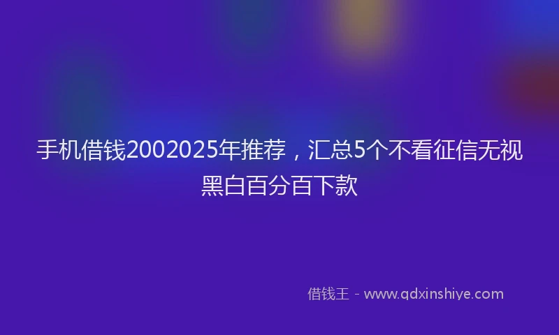 手机借钱2002025年推荐，汇总5个不看征信无视黑白百分百下款