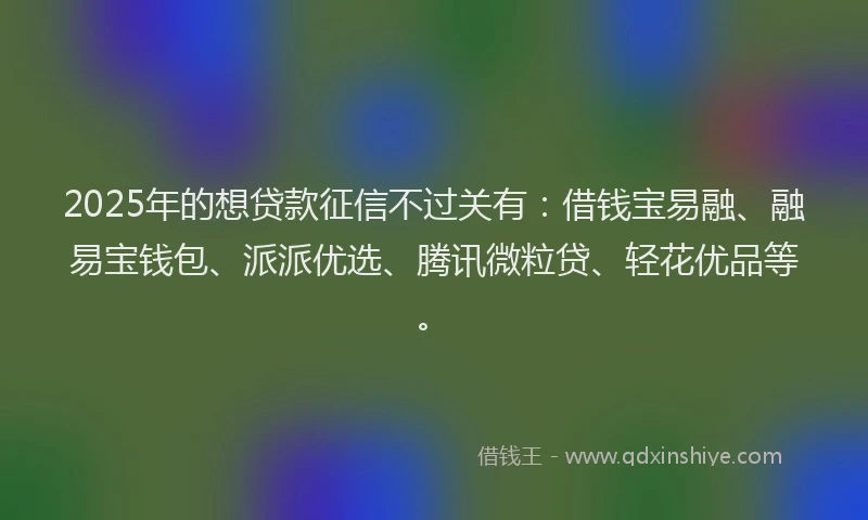2025年的想贷款征信不过关有：借钱宝易融、融易宝钱包、派派优选、腾讯微粒贷、轻花优品等。
