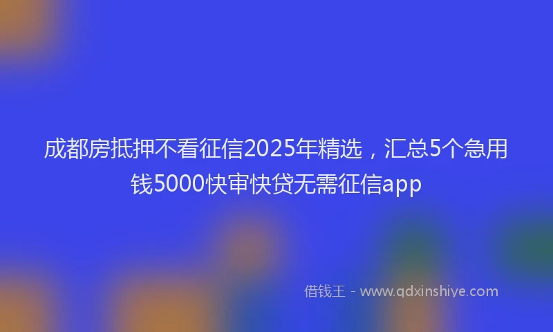 成都房抵押不看征信2025年精选，汇总5个急用钱5000快审快贷无需征信app