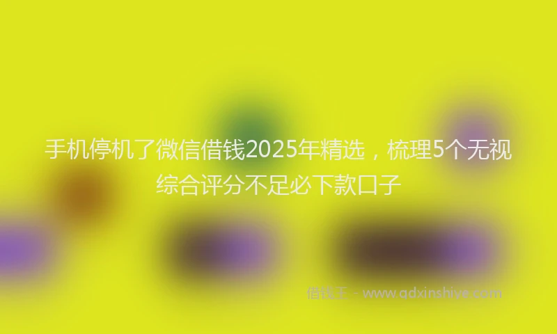 手机停机了微信借钱2025年精选，梳理5个无视综合评分不足必下款口子