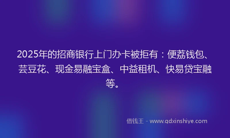 2025年的招商银行上门办卡被拒有：便荔钱包、芸豆花、现金易融宝盒、中益租机、快易贷宝融等。