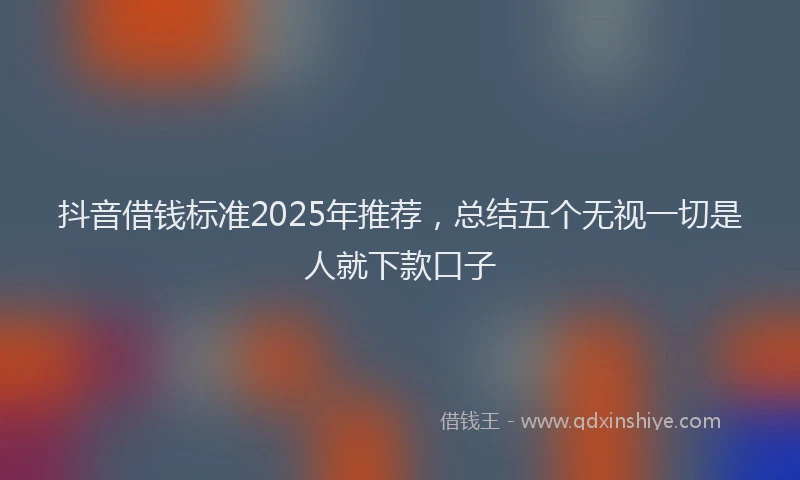 抖音借钱标准2025年推荐，总结五个无视一切是人就下款口子