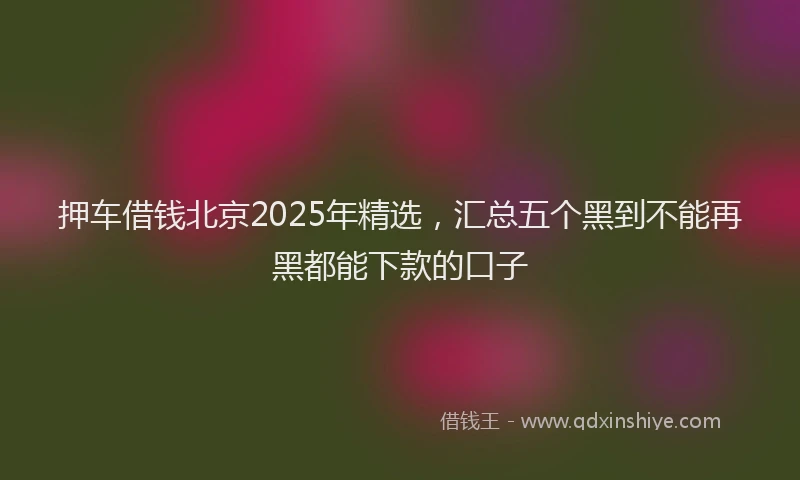 押车借钱北京2025年精选，汇总五个黑到不能再黑都能下款的口子