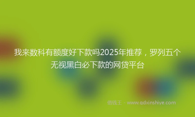 我来数科有额度好下款吗2025年推荐，罗列五个无视黑白必下款的网贷平台