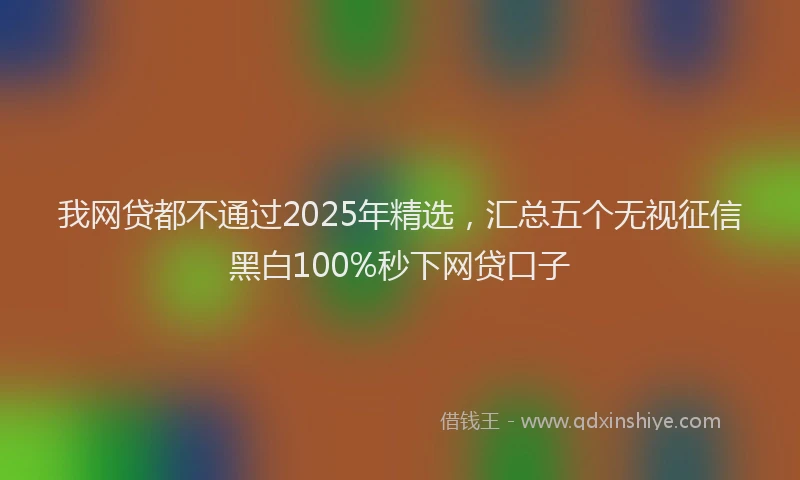 我网贷都不通过2025年精选，汇总五个无视征信黑白100%秒下网贷口子