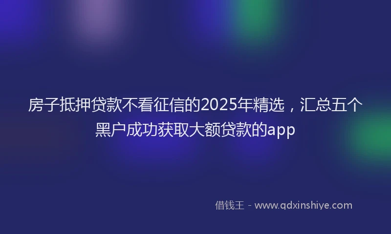 房子抵押贷款不看征信的2025年精选，汇总五个黑户成功获取大额贷款的app
