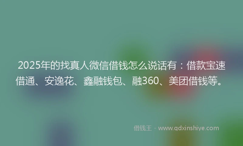 2025年的找真人微信借钱怎么说话有：借款宝速借通、安逸花、鑫融钱包、融360、美团借钱等。