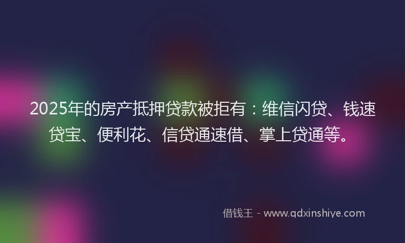 2025年的房产抵押贷款被拒有：维信闪贷、钱速贷宝、便利花、信贷通速借、掌上贷通等。