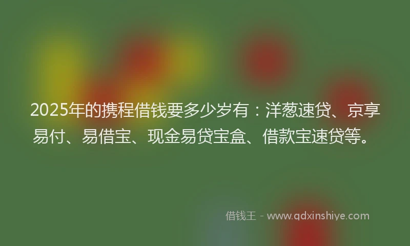 2025年的携程借钱要多少岁有：洋葱速贷、京享易付、易借宝、现金易贷宝盒、借款宝速贷等。