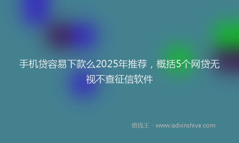 手机贷容易下款么2025年推荐，概括5个网贷无视不查征信软件