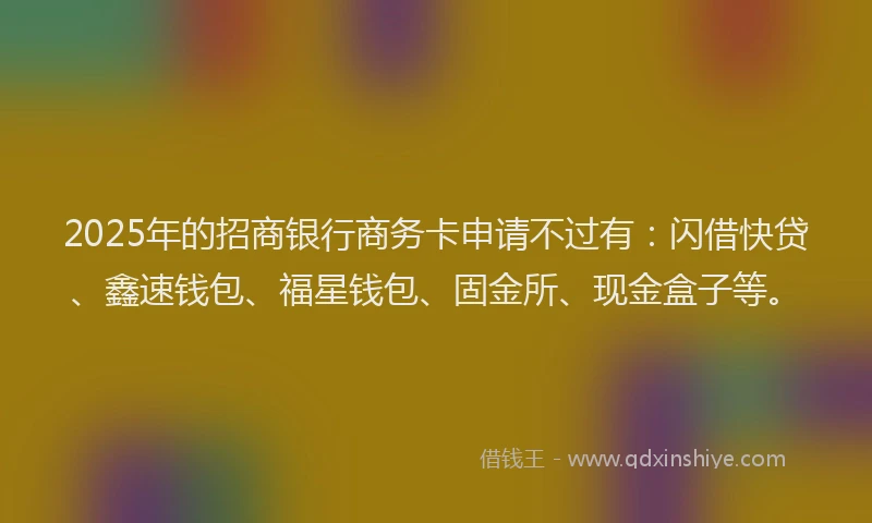 2025年的招商银行商务卡申请不过有：闪借快贷、鑫速钱包、福星钱包、固金所、现金盒子等。