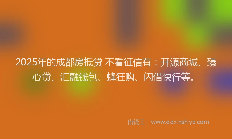 2025年的成都房抵贷 不看征信有：开源商城、臻心贷、汇融钱包、蜂狂购、闪借快行等。