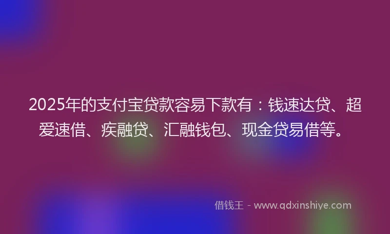 2025年的支付宝贷款容易下款有：钱速达贷、超爱速借、疾融贷、汇融钱包、现金贷易借等。