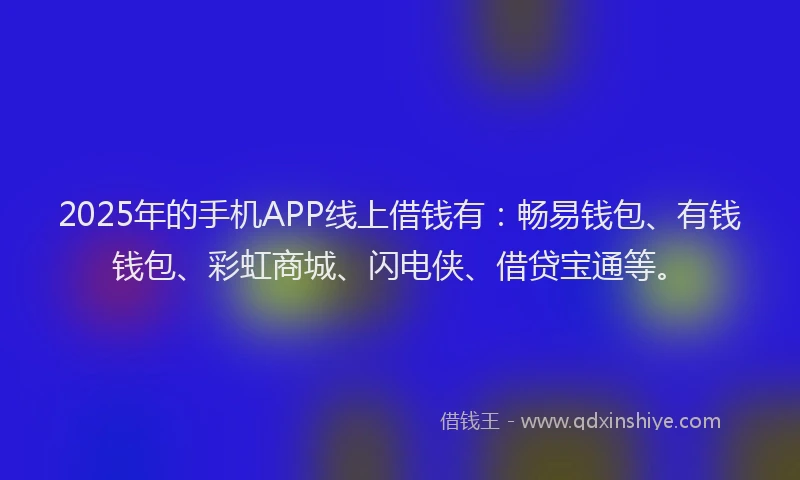 2025年的手机APP线上借钱有：畅易钱包、有钱钱包、彩虹商城、闪电侠、借贷宝通等。