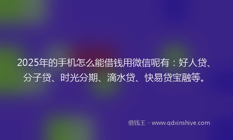 2025年的手机怎么能借钱用微信呢有：好人贷、分子贷、时光分期、滴水贷、快易贷宝融等。