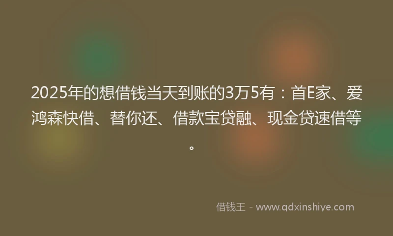 2025年的想借钱当天到账的3万5有：首E家、爱鸿森快借、替你还、借款宝贷融、现金贷速借等。