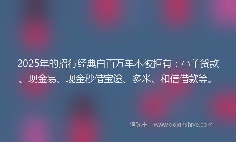 2025年的招行经典白百万车本被拒有：小羊贷款、现金易、现金秒借宝途、多米、和信借款等。