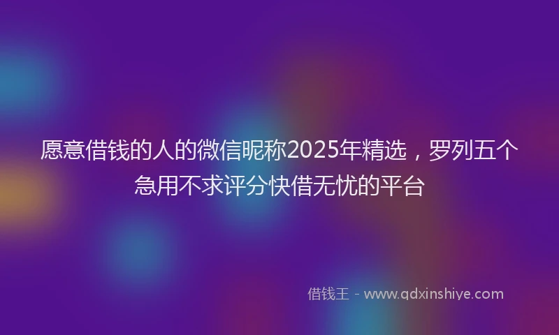 愿意借钱的人的微信昵称2025年精选，罗列五个急用不求评分快借无忧的平台