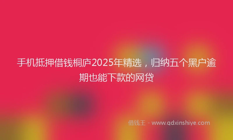 手机抵押借钱桐庐2025年精选，归纳五个黑户逾期也能下款的网贷