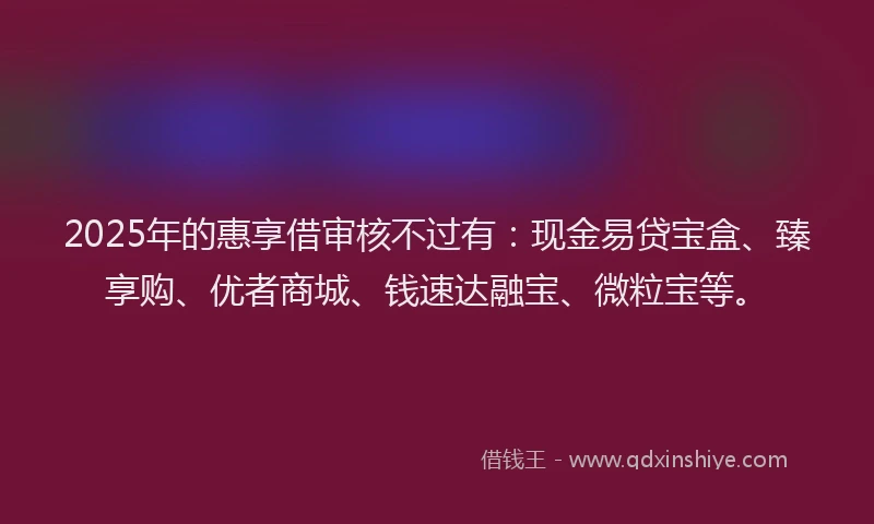2025年的惠享借审核不过有：现金易贷宝盒、臻享购、优者商城、钱速达融宝、微粒宝等。