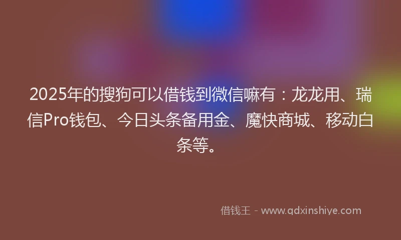 2025年的搜狗可以借钱到微信嘛有：龙龙用、瑞信Pro钱包、今日头条备用金、魔快商城、移动白条等。