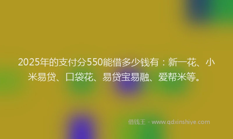 2025年的支付分550能借多少钱有：新一花、小米易贷、口袋花、易贷宝易融、爱帮米等。