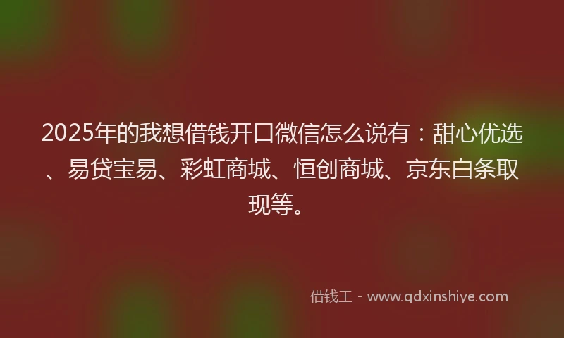 2025年的我想借钱开口微信怎么说有：甜心优选、易贷宝易、彩虹商城、恒创商城、京东白条取现等。