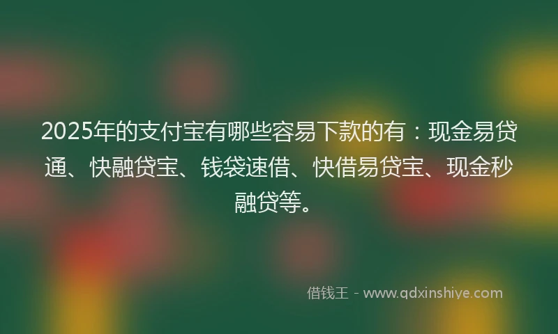 2025年的支付宝有哪些容易下款的有：现金易贷通、快融贷宝、钱袋速借、快借易贷宝、现金秒融贷等。