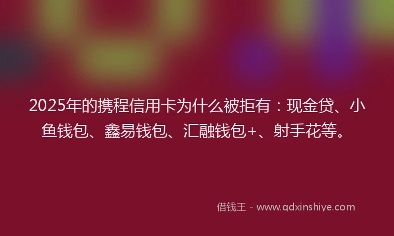 2025年的携程信用卡为什么被拒有：现金贷、小鱼钱包、鑫易钱包、汇融钱包+、射手花等。