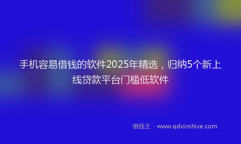 手机容易借钱的软件2025年精选，归纳5个新上线贷款平台门槛低软件