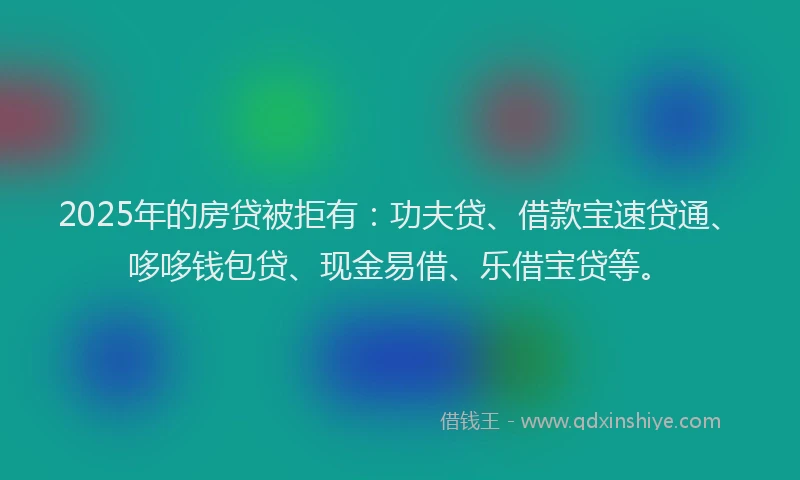 2025年的房贷被拒有：功夫贷、借款宝速贷通、哆哆钱包贷、现金易借、乐借宝贷等。