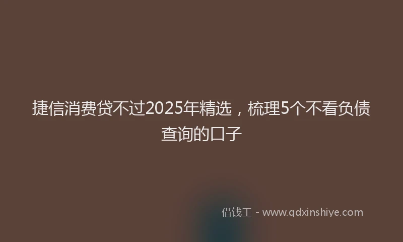 捷信消费贷不过2025年精选，梳理5个不看负债查询的口子