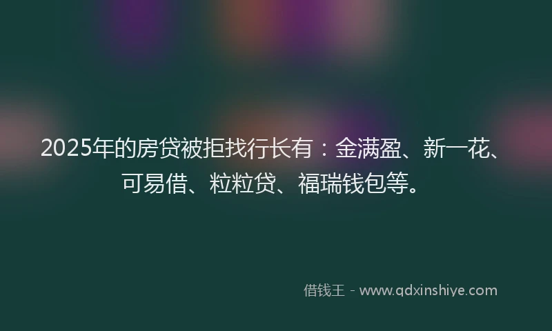 2025年的房贷被拒找行长有：金满盈、新一花、可易借、粒粒贷、福瑞钱包等。
