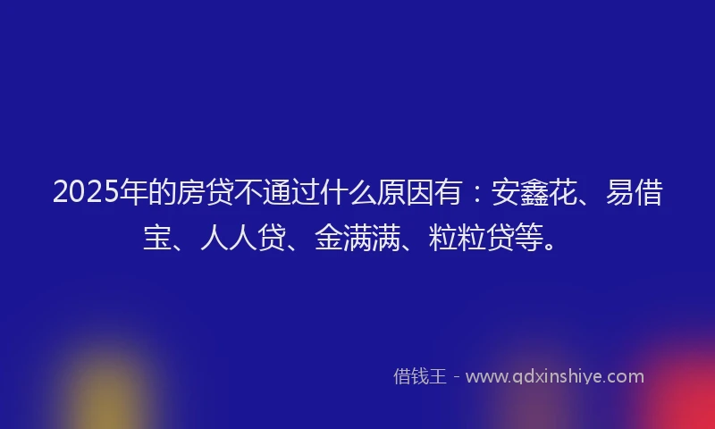 2025年的房贷不通过什么原因有：安鑫花、易借宝、人人贷、金满满、粒粒贷等。