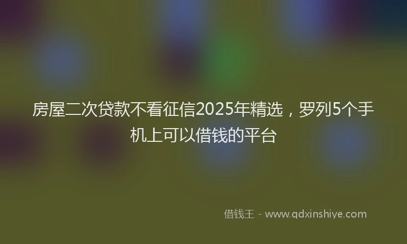 房屋二次贷款不看征信2025年精选，罗列5个手机上可以借钱的平台