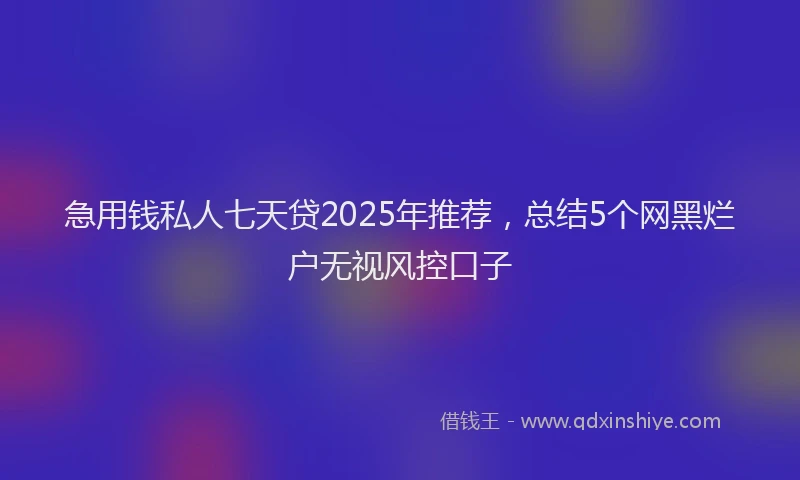 急用钱私人七天贷2025年推荐，总结5个网黑烂户无视风控口子
