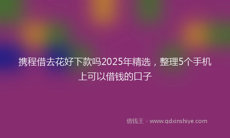 携程借去花好下款吗2025年精选，整理5个手机上可以借钱的口子