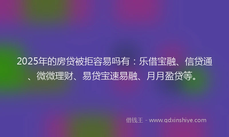 2025年的房贷被拒容易吗有：乐借宝融、信贷通、微微理财、易贷宝速易融、月月盈贷等。