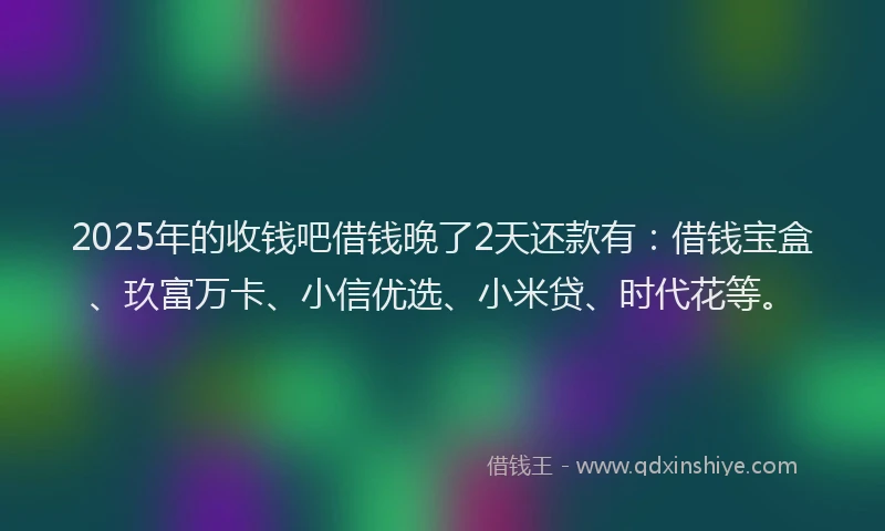 2025年的收钱吧借钱晚了2天还款有：借钱宝盒、玖富万卡、小信优选、小米贷、时代花等。