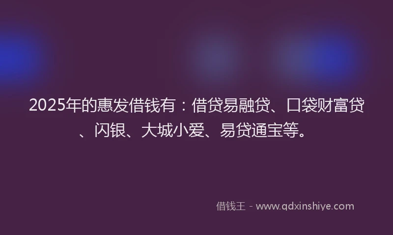2025年的惠发借钱有：借贷易融贷、口袋财富贷、闪银、大城小爱、易贷通宝等。