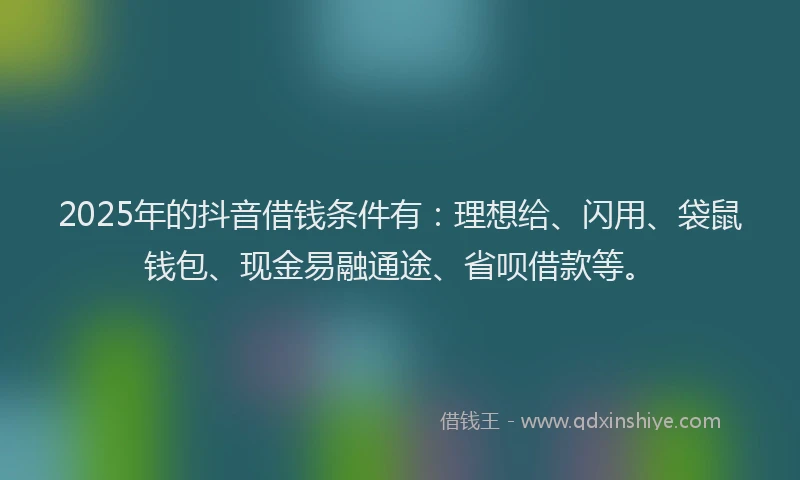 2025年的抖音借钱条件有：理想给、闪用、袋鼠钱包、现金易融通途、省呗借款等。