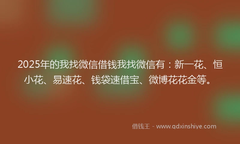 2025年的我找微信借钱我找微信有：新一花、恒小花、易速花、钱袋速借宝、微博花花金等。