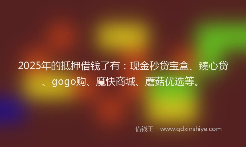 2025年的抵押借钱了有：现金秒贷宝盒、臻心贷、gogo购、魔快商城、蘑菇优选等。